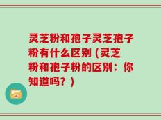 灵芝粉和孢子灵芝孢子粉有什么区别 (灵芝粉和孢子粉的区别：你知道吗？)
