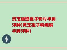 灵芝破壁孢子粉对手脚浮肿(灵芝孢子粉缓解手脚浮肿)