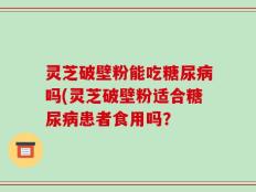 灵芝破壁粉能吃糖尿病吗(灵芝破壁粉适合糖尿病患者食用吗？