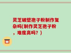 灵芝破壁孢子粉制作复杂吗(制作灵芝孢子粉，难度高吗？)