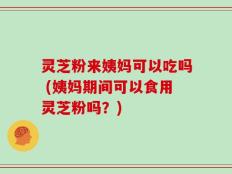 灵芝粉来姨妈可以吃吗 (姨妈期间可以食用灵芝粉吗？)