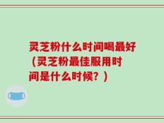 灵芝粉什么时间喝最好 (灵芝粉最佳服用时间是什么时候？)