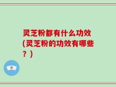 灵芝粉都有什么功效 (灵芝粉的功效有哪些？)