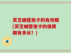 灵芝破壁孢子的有效期(灵芝破壁孢子的保质期有多长？)