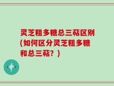 灵芝粗多糖总三萜区别(如何区分灵芝粗多糖和总三萜？)