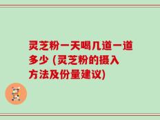 灵芝粉一天喝几道一道多少 (灵芝粉的摄入方法及份量建议)