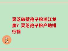 灵芝破壁孢子粉浙江龙泉？灵芝孢子粉产地排行榜