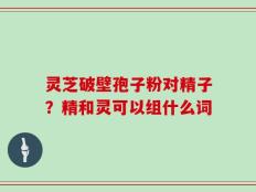 灵芝破壁孢子粉对精子？精和灵可以组什么词