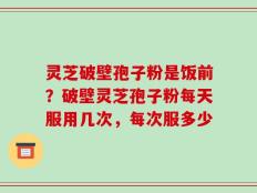 灵芝破壁孢子粉是饭前？破壁灵芝孢子粉每天服用几次，每次服多少