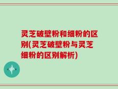 灵芝破壁粉和细粉的区别(灵芝破壁粉与灵芝细粉的区别解析)