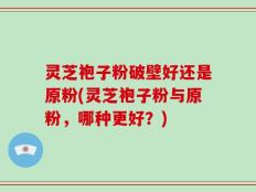 灵芝袍子粉破壁好还是原粉(灵芝袍子粉与原粉，哪种更好？)