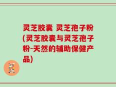 灵芝胶囊 灵芝孢子粉(灵芝胶囊与灵芝孢子粉-天然的辅助保健产品)
