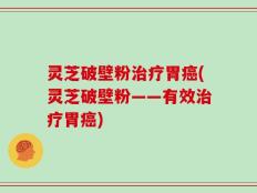 灵芝破壁粉治疗胃癌(灵芝破壁粉——有效治疗胃癌)