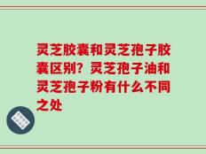 灵芝胶囊和灵芝孢子胶囊区别？灵芝孢子油和灵芝孢子粉有什么不同之处