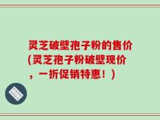 灵芝破壁孢子粉的售价(灵芝孢子粉破壁现价，一折促销特惠！)