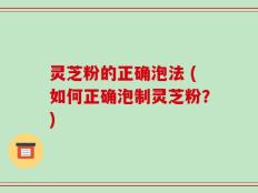 灵芝粉的正确泡法 (如何正确泡制灵芝粉？)