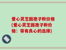 爱心灵芝园孢子粉价格(爱心灵芝园孢子粉价格：带有良心的选择)