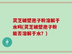 灵芝破壁孢子粉溶解于水吗(灵芝破壁孢子粉能否溶解于水？)