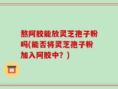 熬阿胶能放灵芝孢子粉吗(能否将灵芝孢子粉加入阿胶中？)