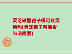 灵芝破壁孢子粉可以煲汤吗(灵芝孢子粉能否与汤同煮)