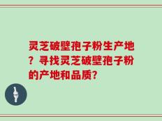 灵芝破壁孢子粉生产地？寻找灵芝破壁孢子粉的产地和品质？