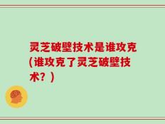 灵芝破壁技术是谁攻克(谁攻克了灵芝破壁技术？)