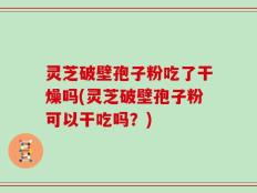 灵芝破壁孢子粉吃了干燥吗(灵芝破壁孢子粉可以干吃吗？)