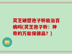 灵芝破壁孢子粉能治百病吗(灵芝孢子粉：神奇的万能保健品？)