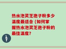 热水泡灵芝孢子粉多少温度最适合 (如何掌握热水泡灵芝孢子粉的最佳温度？