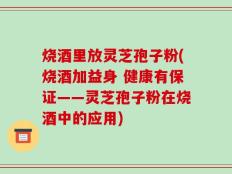 烧酒里放灵芝孢子粉(烧酒加益身 健康有保证——灵芝孢子粉在烧酒中的应用)