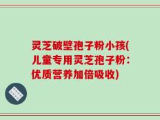 灵芝破壁孢子粉小孩(儿童专用灵芝孢子粉：优质营养加倍吸收)
