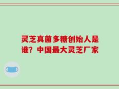 灵芝真菌多糖创始人是谁？中国最大灵芝厂家