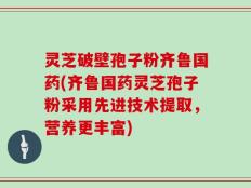 灵芝破壁孢子粉齐鲁国药(齐鲁国药灵芝孢子粉采用先进技术提取，营养更丰富)