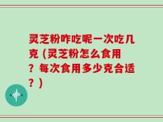 灵芝粉咋吃呢一次吃几克 (灵芝粉怎么食用？每次食用多少克合适？)