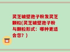 灵芝破壁孢子粉发灵芝颗粒(灵芝破壁孢子粉与颗粒形式：哪种更适合您？)