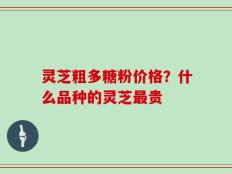灵芝粗多糖粉价格？什么品种的灵芝最贵