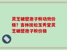 灵芝破壁孢子粉功效价格？吉林抚松玉秀堂灵芝破壁孢子粉价格