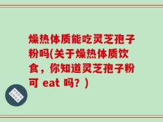 燥热体质能吃灵芝孢子粉吗(关于燥热体质饮食，你知道灵芝孢子粉可 eat 吗？)