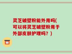 灵芝破壁粉能外用吗(可以将灵芝破壁粉用于外部皮肤护理吗？)