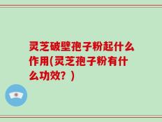 灵芝破壁孢子粉起什么作用(灵芝孢子粉有什么功效？)