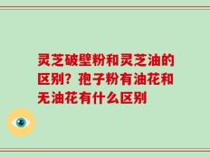 灵芝破壁粉和灵芝油的区别？孢子粉有油花和无油花有什么区别