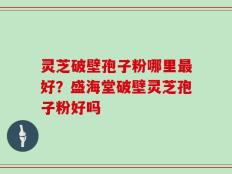 灵芝破壁孢子粉哪里最好？盛海堂破壁灵芝孢子粉好吗