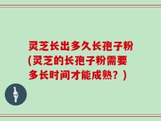 灵芝长出多久长孢子粉(灵芝的长孢子粉需要多长时间才能成熟？)