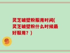 灵芝破壁粉服用时间(灵芝破壁粉什么时候最好服用？)