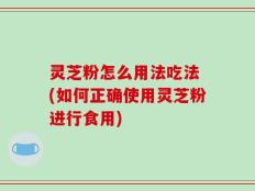灵芝粉怎么用法吃法 (如何正确使用灵芝粉进行食用)