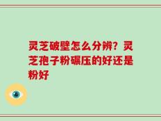 灵芝破壁怎么分辨？灵芝孢子粉碾压的好还是粉好