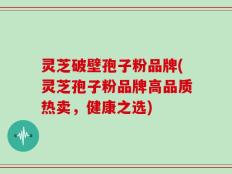 灵芝破壁孢子粉品牌(灵芝孢子粉品牌高品质热卖，健康之选)