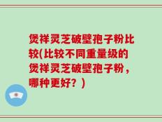 煲祥灵芝破壁孢子粉比较(比较不同重量级的煲祥灵芝破壁孢子粉，哪种更好？)