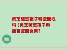 灵芝破壁孢子粉空腹吃吗 (灵芝破壁孢子粉能否空腹食用？