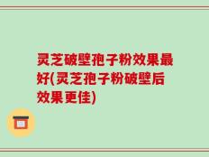 灵芝破壁孢子粉效果最好(灵芝孢子粉破壁后效果更佳)